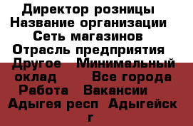 Директор розницы › Название организации ­ Сеть магазинов › Отрасль предприятия ­ Другое › Минимальный оклад ­ 1 - Все города Работа » Вакансии   . Адыгея респ.,Адыгейск г.